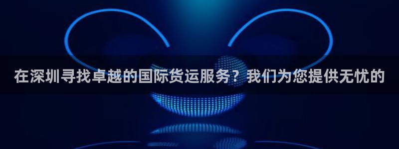 尊龙手机版下载：在深圳寻找卓越的国际货运服务？我们为您提
