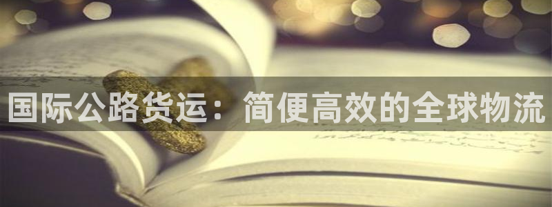 尊龙凯时论坛：国际公路货运：简便高效的全球物流