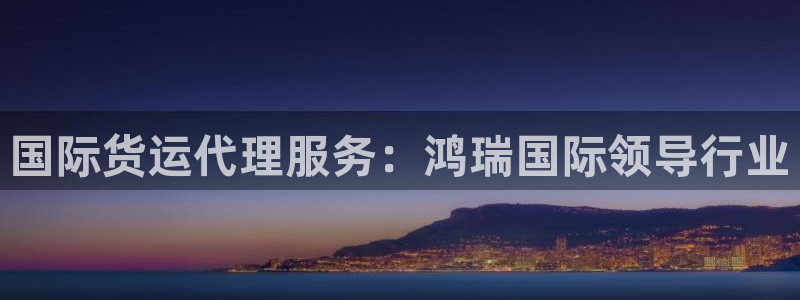 尊龙凯时ag旗舰厅官方网站：国际货运代理服务：鸿瑞国际领